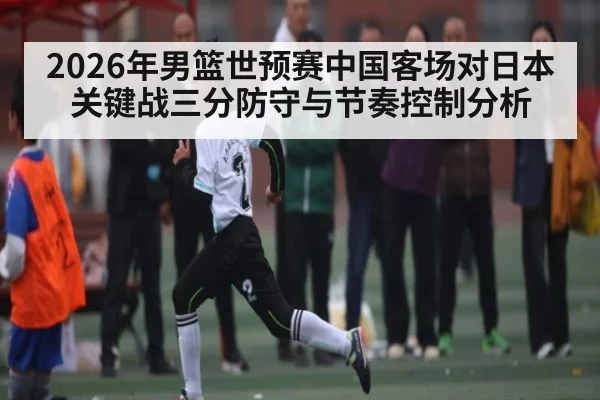 2026年男篮世预赛中国客场对日本关键战三分防守与节奏控制分析